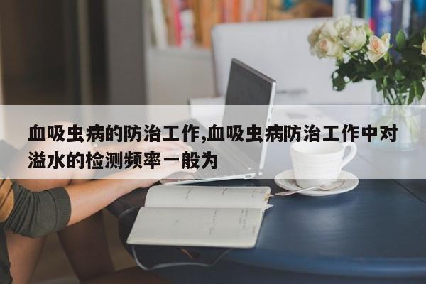 血吸虫病的防治工作,血吸虫病防治工作中对溢水的检测频率一般为