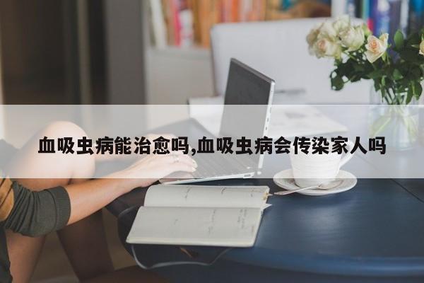 血吸虫病能治愈吗,血吸虫病会传染家人吗
