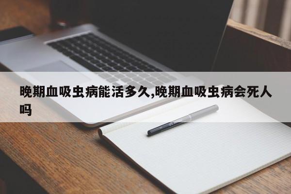 晚期血吸虫病能活多久,晚期血吸虫病会死人吗