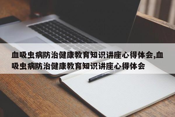 血吸虫病防治健康教育知识讲座心得体会,血吸虫病防治健康教育知识讲座心得体会