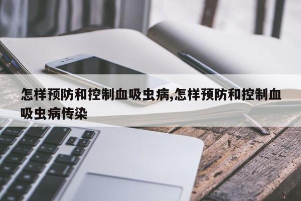 怎样预防和控制血吸虫病,怎样预防和控制血吸虫病传染