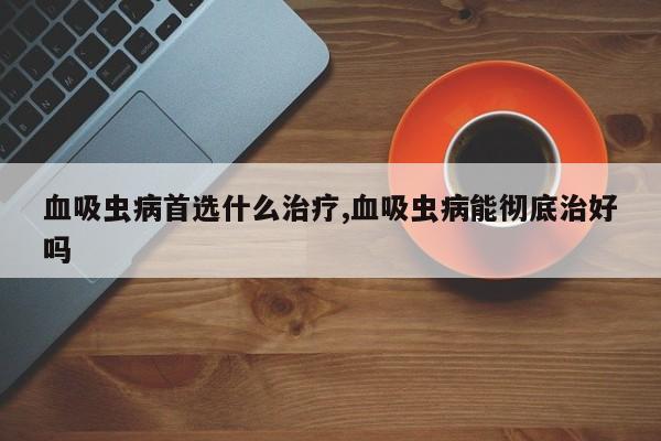 血吸虫病首选什么治疗,血吸虫病能彻底治好吗