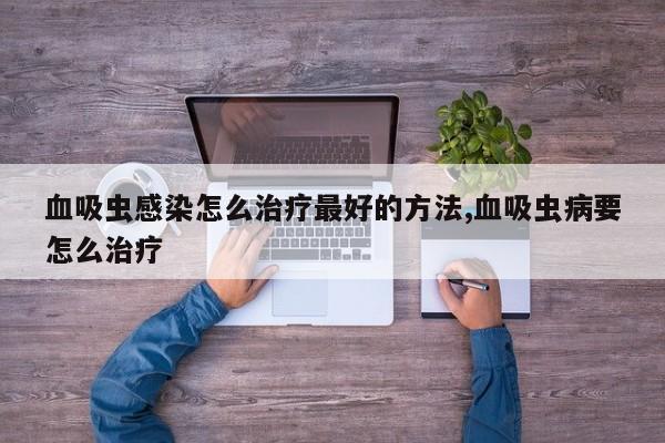 血吸虫感染怎么治疗最好的方法,血吸虫病要怎么治疗