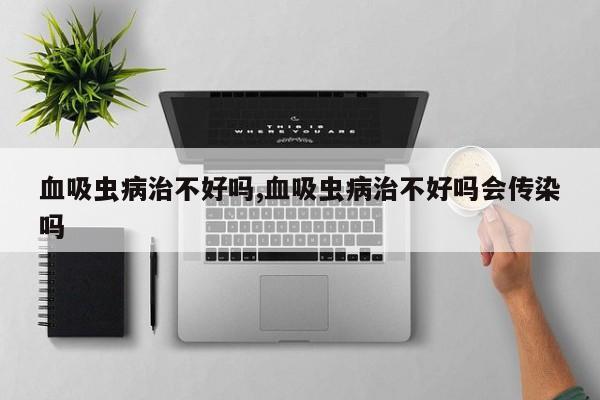 血吸虫病治不好吗,血吸虫病治不好吗会传染吗
