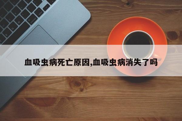 血吸虫病死亡原因,血吸虫病消失了吗