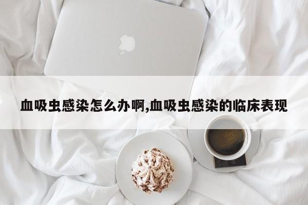 血吸虫感染怎么办啊,血吸虫感染的临床表现