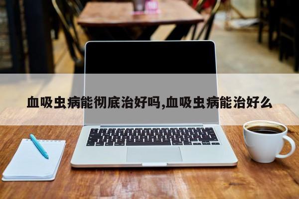 血吸虫病能彻底治好吗,血吸虫病能治好么
