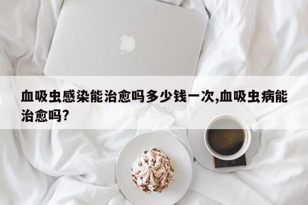 血吸虫感染能治愈吗多少钱一次,血吸虫病能治愈吗?