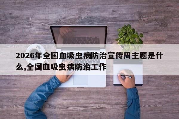 2026年全国血吸虫病防治宣传周主题是什么,全国血吸虫病防治工作